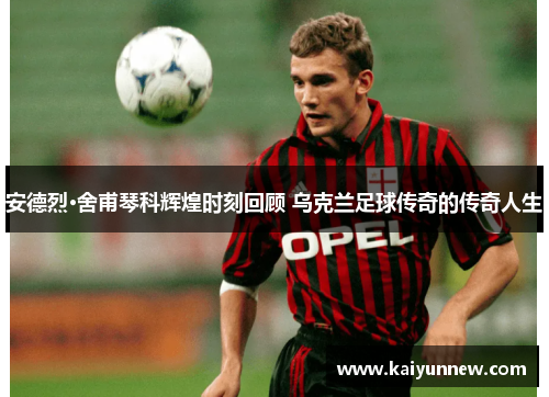 安德烈·舍甫琴科辉煌时刻回顾 乌克兰足球传奇的传奇人生
